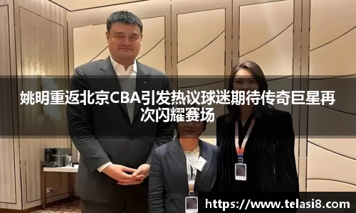 姚明重返北京CBA引发热议球迷期待传奇巨星再次闪耀赛场
