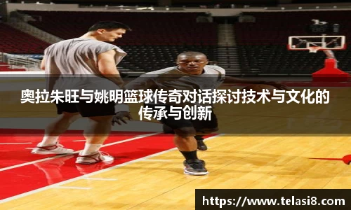 奥拉朱旺与姚明篮球传奇对话探讨技术与文化的传承与创新
