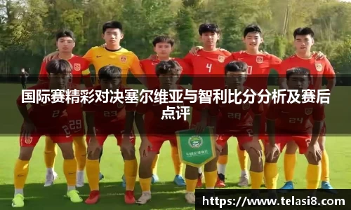 国际赛精彩对决塞尔维亚与智利比分分析及赛后点评